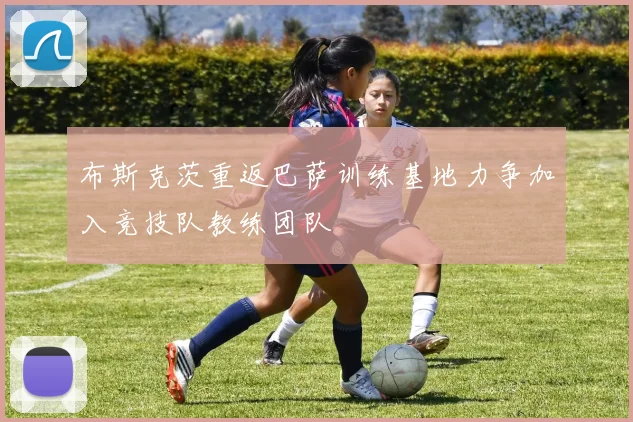布斯克茨重返巴萨训练基地力争加入竞技队教练团队