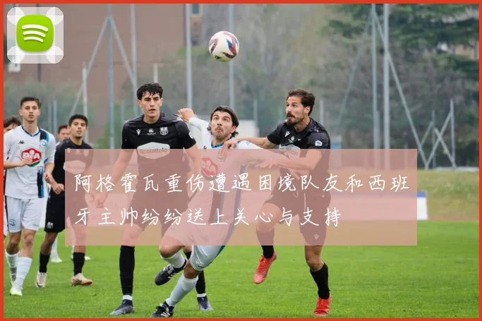 阿格霍瓦重伤遭遇困境队友和西班牙主帅纷纷送上关心与支持