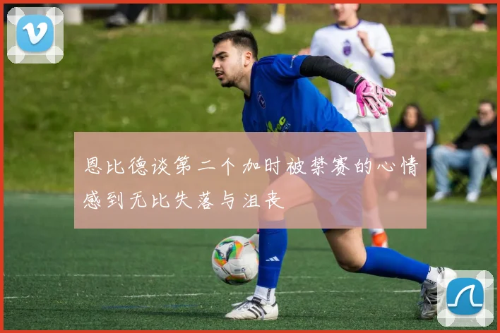 恩比德谈第二个加时被禁赛的心情感到无比失落与沮丧