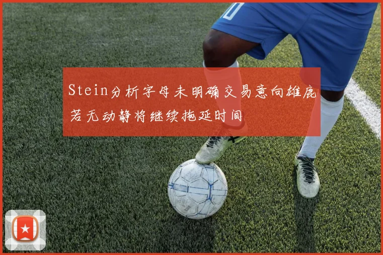 Stein分析字母未明确交易意向雄鹿若无动静将继续拖延时间