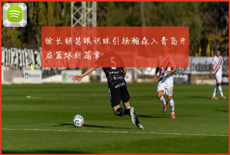 徐长锁慧眼识珠引杨瀚森入青岛开启篮球新篇章