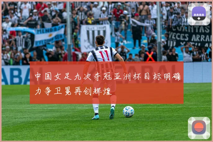 中国女足九次夺冠亚洲杯目标明确力争卫冕再创辉煌