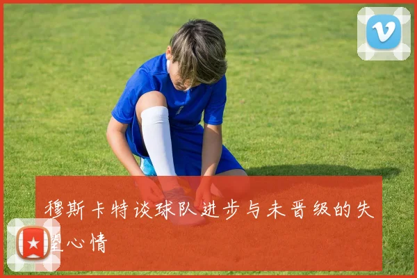 穆斯卡特谈球队进步与未晋级的失望心情