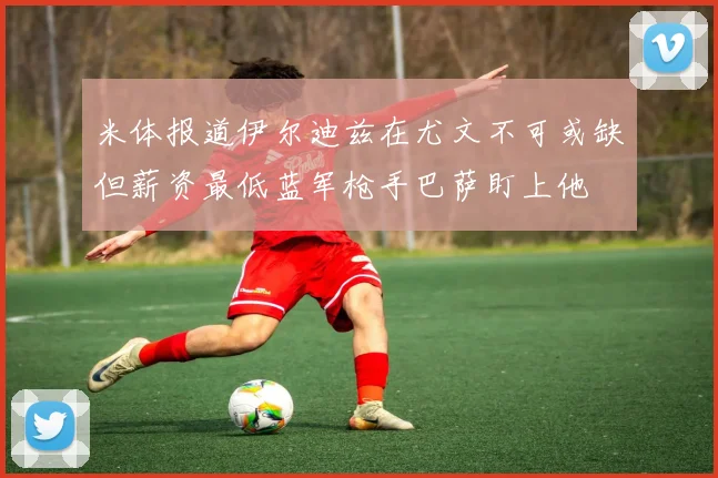 米体报道伊尔迪兹在尤文不可或缺但薪资最低蓝军枪手巴萨盯上他