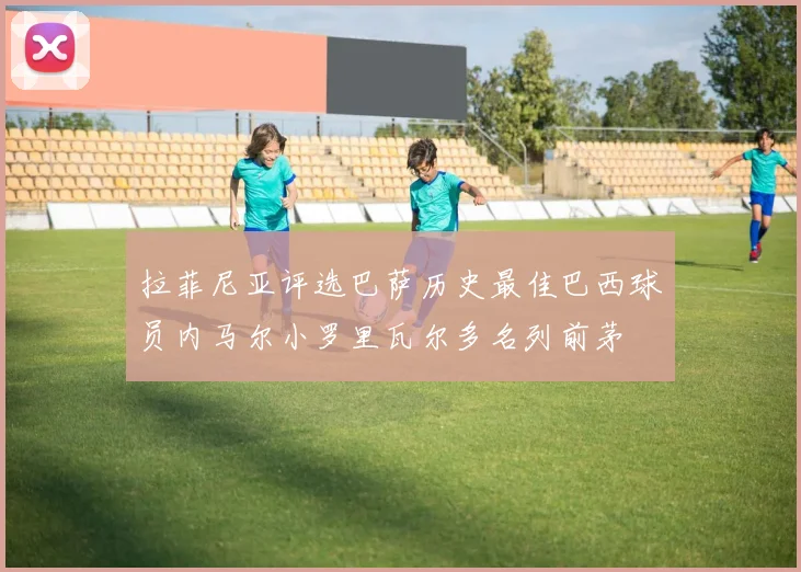 拉菲尼亚评选巴萨历史最佳巴西球员内马尔小罗里瓦尔多名列前茅