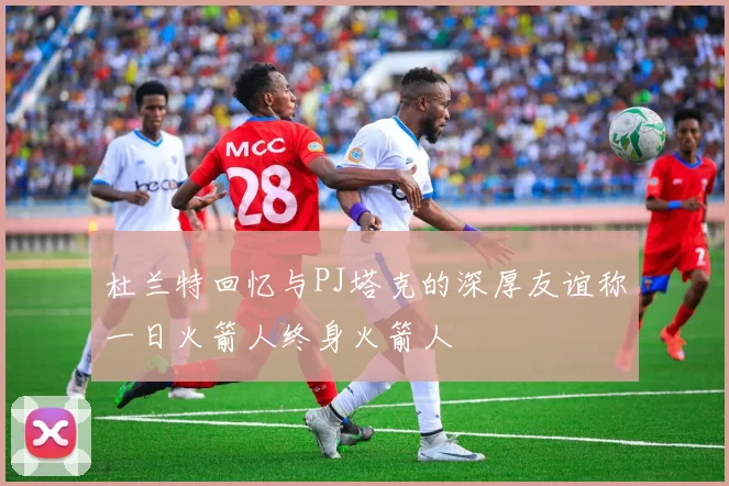 杜兰特回忆与PJ塔克的深厚友谊称一日火箭人终身火箭人