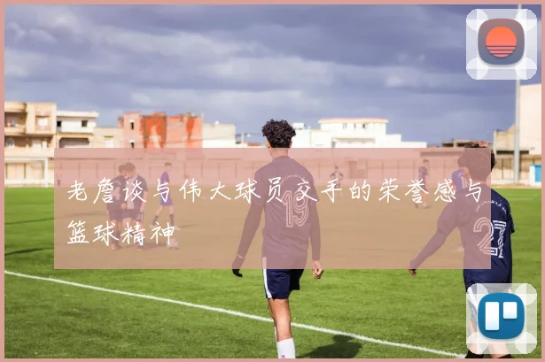 老詹谈与伟大球员交手的荣誉感与篮球精神