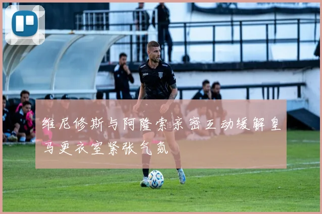维尼修斯与阿隆索亲密互动缓解皇马更衣室紧张气氛