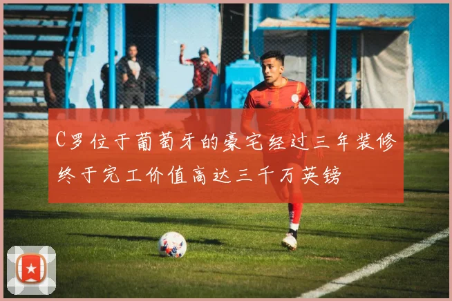 C罗位于葡萄牙的豪宅经过三年装修终于完工价值高达三千万英镑