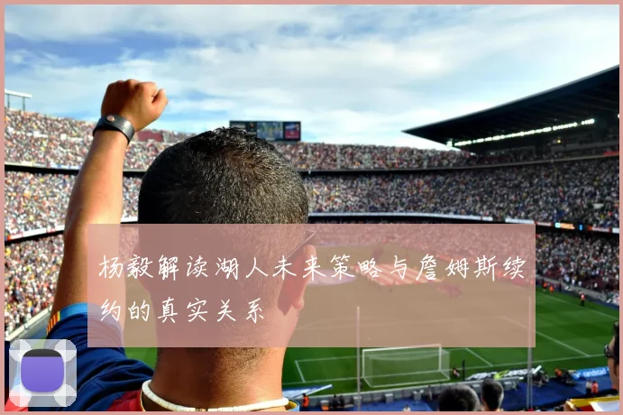 杨毅解读湖人未来策略与詹姆斯续约的真实关系