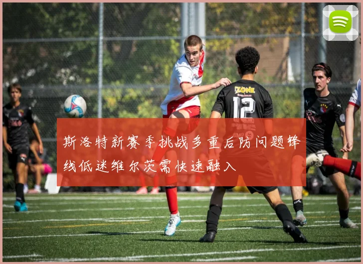 斯洛特新赛季挑战多重后防问题锋线低迷维尔茨需快速融入
