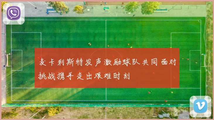 麦卡利斯特发声激励球队共同面对挑战携手走出艰难时刻