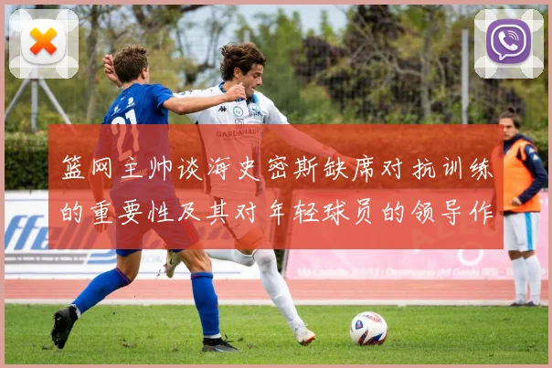 篮网主帅谈海史密斯缺席对抗训练的重要性及其对年轻球员的领导作用