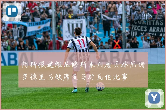 阿斯报道维尼修斯米利唐贝林厄姆罗德里戈缺席皇马对瓦伦比赛
