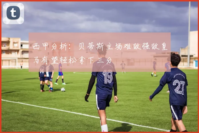 西甲分析：贝蒂斯主场难敌强敌皇马有望轻松拿下三分