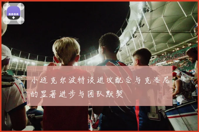 小迈克尔波特谈进攻配合与克洛尼的显著进步与团队默契