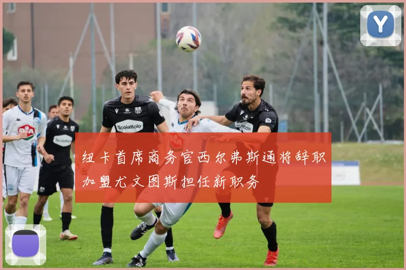 纽卡首席商务官西尔弗斯通将辞职加盟尤文图斯担任新职务
