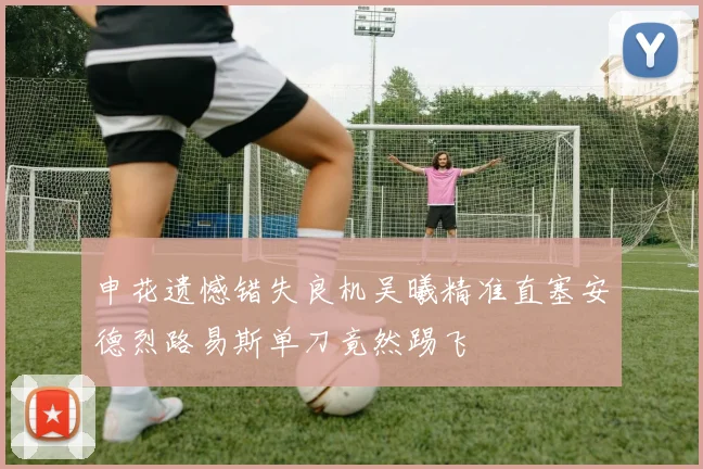 申花遗憾错失良机吴曦精准直塞安德烈路易斯单刀竟然踢飞