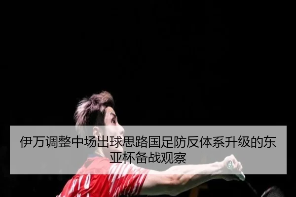 伊万调整中场出球思路国足防反体系升级的东亚杯备战观察